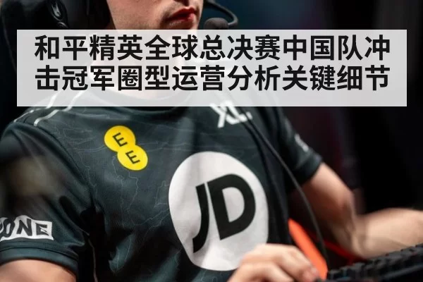 和平精英全球总决赛中国队冲击冠军圈型运营分析关键细节